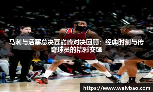 马刺与活塞总决赛巅峰对决回顾：经典时刻与传奇球员的精彩交锋