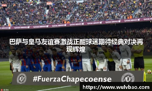 巴萨与皇马友谊赛激战正酣球迷期待经典对决再现辉煌